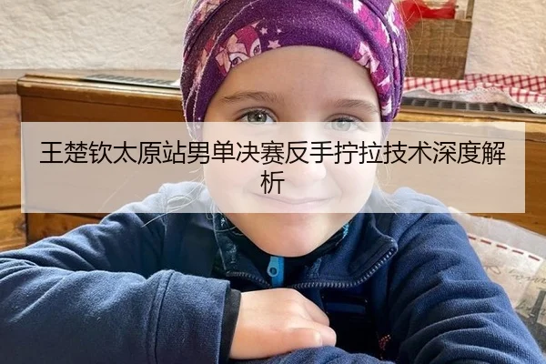 王楚钦太原站男单决赛反手拧拉技术深度解析