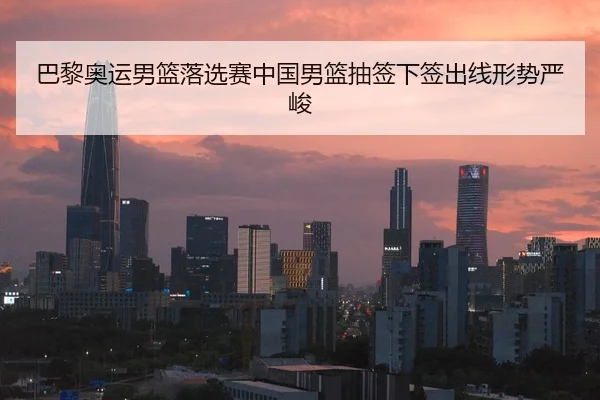 巴黎奥运男篮落选赛中国男篮抽签下签出线形势严峻