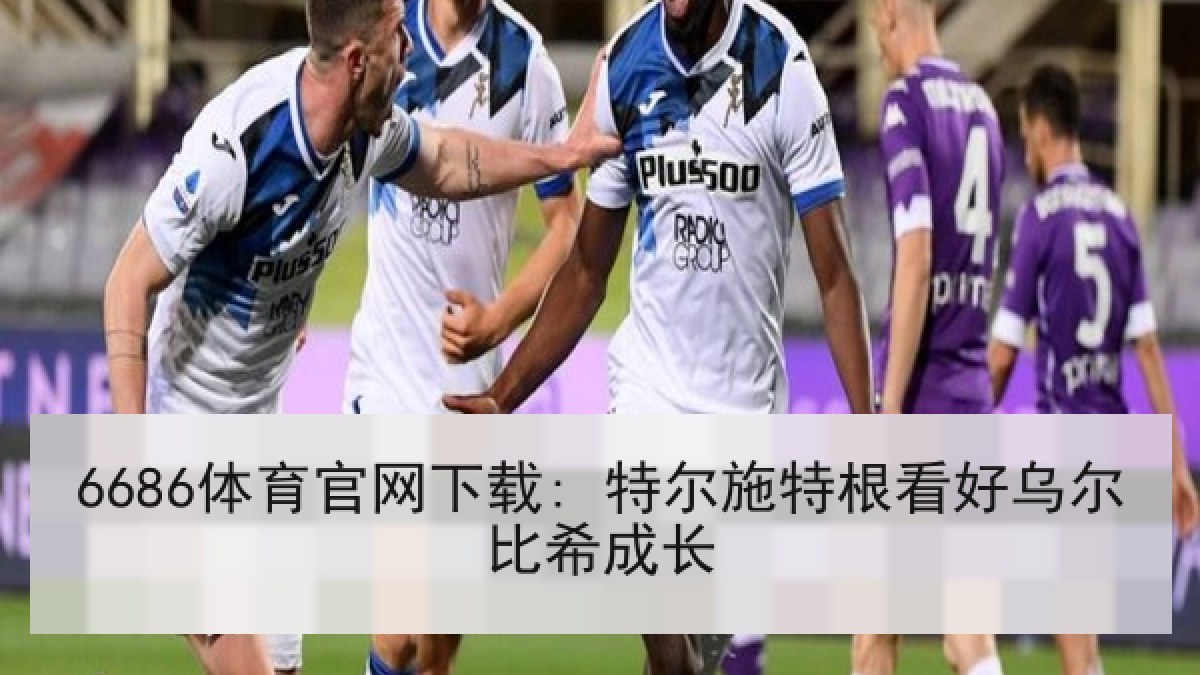 6686体育官网下载: 特尔施特根看好乌尔比希成长