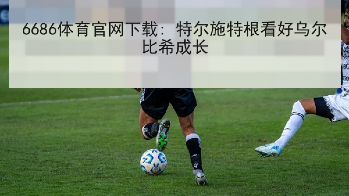 6686体育官网下载: 特尔施特根看好乌尔比希成长