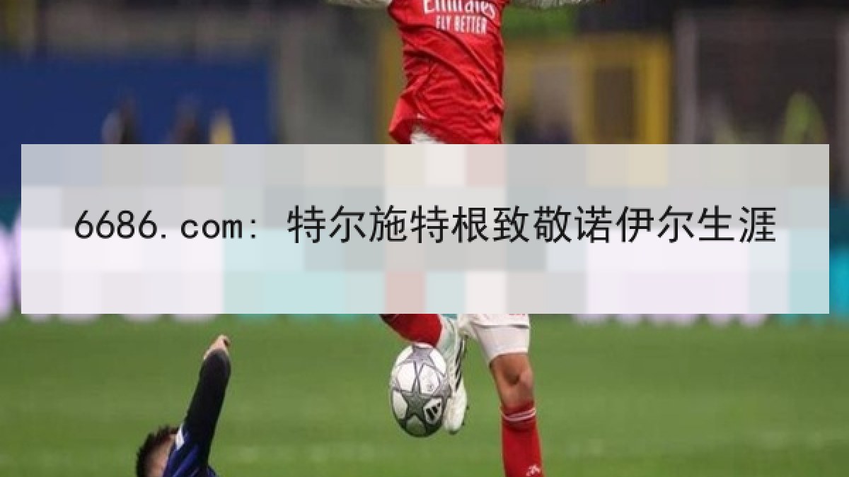 6686.com: 特尔施特根致敬诺伊尔生涯 6686.com: 特尔施特根致敬诺伊尔生涯